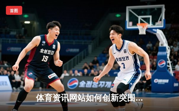 体育资讯网站如何创新突围？数据分析与沉浸式体验成关键
