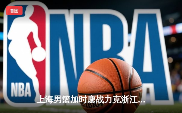 上海男篮加时鏖战力克浙江广厦 王哲林33+16统治内线