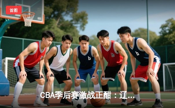 CBA季后赛激战正酣：辽宁本钢加时险胜广东宏远，赵继伟砍下35分创生涯新高