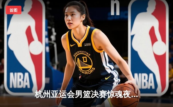 杭州亚运会男篮决赛惊魂夜：中国男篮1分逆转约旦卫冕成功，张镇麟26+9加时封王