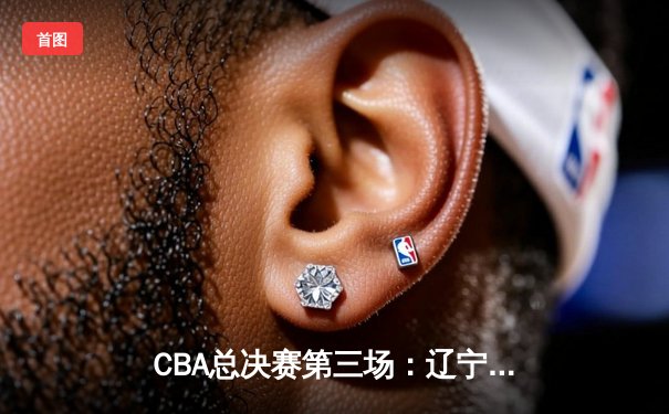 CBA总决赛第三场：辽宁险胜新疆，张镇麟关键三分定胜局