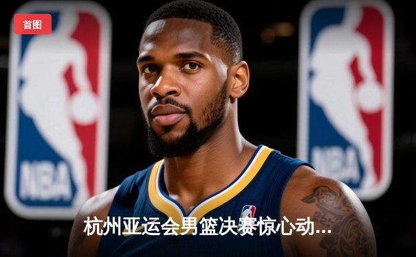 杭州亚运会男篮决赛惊心动魄 中国男篮1分险胜黎巴嫩成功卫冕